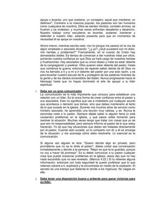 apoya o levanta; uno que sostiene; un consejero; aquel que mantiene; un
defensor". Contrario a la creencia popular, los pastores son tan humanos
como cualquiera de nosotros. Ellos se sienten heridos; cometen errores; se
frustran y se molestan; y muchas veces enfrentan desaliento y desánimo.
Nuestro trabajo como escuderos es levantar, sostener, mantener y
defender a nuestro líder, estando presente para que en momentos de
necesidad él se apoye en nosotros.
Ahora mismo, mientras escribo esto, me río porque me parece oír la voz de
algún empleado o asociado diciendo: "¿y yo? ¿Qué sucederá con mi dolor,
mis heridas y problemas?" Francamente, en el cuerpo de Cristo hay
demasiados bebés. Es tiempo de comenzar a dar nuestras vidas por otros,
poniendo nuestra confianza en que Dios se hará cargo de nuestras heridas
y frustraciones. Hay asociados que su único deseo y meta es estar delante
de la congregación y predicar. Ellos quieren estar delante del pastor -hasta
que comienza la guerra; entonces de repente saltan detrás de él! Dios no
nos ha llamado a ti y a mí a ir delante del pastor por una sola razón, y es
para levantar nuestro escudo de fe y protegerlo de las palabras hirientes de
la gente y de los dardos encendidos del diablo. Nunca progresarás hacia el
liderazgo hasta que no hayas dominado el arte de apoyar a tu líder
espiritual.
i. Debe ser un gran comunicador
La comunicación es lo más importante que conozco para establecer una
relación con un líder. Es la única forma de crear confianza entre el pastor y
sus asociados. Esto no significa que vas a molestarlo por cualquier asunto
que acontezca o decisión que tomes; sino que debes mantenerlo al tanto
de lo que sucede en la iglesia. Durante mis muchos años de servicio como
ministro asociado, he aprendido una lección muy valiosa, y es: Nunca le
escondas nada a tu pastor. Siempre déjale saber si alguien tiene (o está
causando) problemas en la iglesia, y qué pasos estás tomando para
resolver la situación. Muchas veces tengo que tratar con cosas que yo sé
que son mi responsabilidad, pero siempre informo al pastor de lo que estoy
haciendo. Yo sé que hay situaciones que deben ser tratadas directamente
por el pastor. Cuando esto sucede, yo lo comparto con él; y él se encarga
de la situación, o me aconseja cómo debo resolverla. Lo esencial es la
comunicación.
Si alguna vez alguien te dice: "Quiero decirte algo en privado, pero
prométeme que no se lo dirás al pastor", debes cortar esa conversación
inmediatamente y decirle a la persona: "Mejor es que te lo guardes, porque
no voy a hacer tal promesa". Es tu deber comunicar a tu pastor cualquier
cosa que pueda ocasionar problemas en la iglesia. Jesús dijo que no hay
nada escondido que no sea revelado. (Marcos 4:22.) Si tú retienes alguna
información, entonces con toda seguridad te puedo profetizar que lo que
retienes volverá a ti; explotará y te encontrarás en medio de la explosión. El
secreto es una trampa que Satanás le tiende a los ingenuos. No caigas en
ella.
j. Debe tener una disposición buena y ardiente para ganar victorias para
su líder.
 