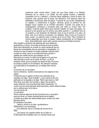 podremos subir contra ellos". Cada vez que Dios hable a tu Moisés,
entonces sé un Josué o un Caleb, los dos espías fuertes y valientes.
Levántate con fe y valentía, y marcha hacia adelante y toma la tierra, sin
importar cuán grande sea la tarea. En Números 14:4 leemos sobre los
desleales y temerosos hijos de Israel: "Y decían el uno al otro: Designemos
un capitán, y volvámonos a Egipto". Muchas veces el primero en ser
elegido como capitán es el ministro asociado. Cuando una parte de la
congregación comienza a buscarte para que seas su nuevo líder, ten
cuidado. Cuando están listos para hacerte capitán en lugar del pastor, es
porque tú los guiarás por el camino que ellos quieren ir, ¡cuidado! Eso es
un engaño y una tentación de Satanás. Ese no es el camino a la vida y al
éxito, ese es el camino al pecado y la rebeldía. Dios nunca se mueve en
tales cosas. La valentía viene a través de la fe en Dios. Para ministrar la
misma seguridad que tiene tu pastor, debes mantenerte en la Palabra de
Dios. Esta edificación viene sólo cuando ponemos la Palabra primero.
Otro engaño y tentación de Satanás del cual debemos
guardamos y vencer, es la idea errónea de que el pastor
está más interesado en cumplir su visión personal que en
llenar las necesidades de sus asociados y empleados. La
mentira es que el pastor irá hasta cualquier extremo para
cumplir su meta, pero no se esforzará para ayudar a
realizar las metas de los que trabajan con él.
Recuerda una cosa: la visión de la iglesia a la cual has
sido llamado a servir es la visión de Dios, y si Él no
hubiese creído que tú puedes ser parte de ella, Él nunca
te hubiera puesto en el ministerio. No siempre recibirás
una palmada en la espalda por un trabajo bien hecho.
26
La función de un escudero
Como cristianos, nuestra recompensa nos espera en los
cielos.
Preferirías que tu pastor te diera una palmada en la
espalda y te diga: "Buen trabajo", o que Jesús te dé una
palmada en la espalda y te diga: "Bien buen siervo y fiel".
Dios lleva muy bien las cuentas y algún día los libros
serán abiertos y las recompensas serán repartidas. Yo
confío que tus recompensas serán grandes y serán determinadas
por tu actitud aquí en la tierra.
Las funciones de
un escudero
Ahora veamos algunas de las funciones de un escudero
para así tener un mejor entendimiento de la lealtad
y actitud que debe ser desarrollada para cumplir con este
llamado divino.
El verdadero escudero:
___ Alerta y anima a su líder, ayudándolo a
enfrentarse a sus enemigos.
___Con destreza, lleva y maneja las armas de su
líder.
___ Se mueve con rapidez alIado de su líder en
la densidad de la batalla como un escolta fuerte que
 