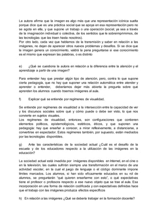 La autora afirma que la imagen es algo más que una representación icónica suelta
porque dice que es una práctica social que se apoya en esa representación pero no
se agota en ella, y que supone un trabajo o una operación (social, ya sea a través
de la imaginación individual o colectiva, de los sentidos que le sobreimprimimos, de
las tecnologías que las traen hasta nosotros).
Por otro lado, cada vez que hablamos de la transmisión y saber en relación a las
imágenes, no dejan de aparecer otros nuevos problemas y desafíos. Si se dice que
la imagen genera un conocimiento, valdrá la pena preguntarse si ese conocimiento
es el mismo que expresan las palabras, o es distinto
e) ¿Qué se cuestiona la autora en relación a la diferencia entre la atención y el
aprendizaje a partir de una imagen?
Para entender hay que prestar algún tipo de atención, pero, contra lo que supone
cierta pedagogía, que no hay que suponer una relación automática entre atender y
aprender o entender, deberíamos dejar más abierta la pregunta sobre qué
aprenden los alumnos cuando traemos imágenes al aula.
f) Explicar qué se entiende por regímenes de visualidad.
Se entiende por regímenes de visualidad a la intersección entre la capacidad de ver
y los discursos sociales sobre qué y cómo puede o debe ser visto, lo que nos
convierte en sujetos visuales.
Los regímenes de visualidad, entonces, son configuraciones que contienen
elementos políticos, epistemológicos, estéticos, éticos, y que suponen una
pedagogía: hay que enseñar a conocer, a mirar reflexivamente, a distanciarse, a
convertirse en espectador. Estos regímenes también, por supuesto, están mediados
por las tecnologías disponibles.
g) Ante las características de la sociedad actual ¿Cuál es el desafío de la
escuela y de los educadores respecto a la utilización de las imágenes en la
educación?
La sociedad actual está invadida por imágenes disponibles en Internet, en el cine o
en la televisión, las cuales sufrirán siempre una transformación en el marco de una
actividad escolar, en la cual el juego de lenguaje o el código dominante impone
límites marcados. Los alumnos, si han sido eficazmente educados en su rol de
alumnos, se preguntarán “qué quieren enseñarme con esto”, o qué expectativas
tiene el profesor o profesora respecto a ese nuevo objeto que se trae al aula. Esa
incorporación en una forma de relación codificada y con expectativas definidas hace
que el trabajo con las imágenes produzca efectos específicos
h) En relación a las imágenes ¿Qué se debería trabajar en la formación docente?
 