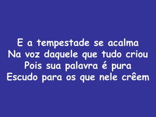E a tempestade se acalma
Na voz daquele que tudo criou
   Pois sua palavra é pura
Escudo para os que nele crêem
 