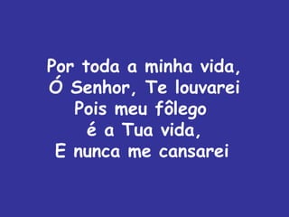 Por toda a minha vida,
Ó Senhor, Te louvarei
   Pois meu fôlego
     é a Tua vida,
 E nunca me cansarei
 