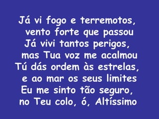 Já vi fogo e terremotos,
   vento forte que passou
  Já vivi tantos perigos,
 mas Tua voz me acalmou
Tú dás ordem às estrelas,
  e ao mar os seus limites
 Eu me sinto tão seguro,
 no Teu colo, ó, Altíssimo
 