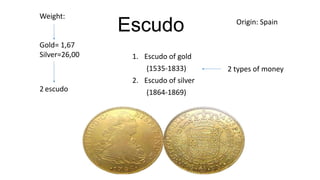Weight:

Gold= 1,67
Silver=26,00

2 escudo

Escudo
1. Escudo of gold
(1535-1833)
2. Escudo of silver
(1864-1869)

Origin: Spain

2 types of money

 