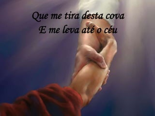 Que me tira desta cova
E me leva até o céu
 