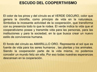 ESCUDO DEL COOPERTIVISMO
El color de los pinos y del círculo es el VERDE OSCURO, color que
genera la clorofila, como principio de vida en la naturaleza.
Simboliza la incesante actividad de la cooperación, que transforma
con su presencia todo lo que le rodea. El verde indica la vida que el
cooperativismo posee y transmite vida para las personas, para las
instituciones y para la sociedad, en la que busca crear un nuevo
estilo de convivencia humana.
El fondo del círculo es AMARILLLO ORO. Representa el sol que es
fuente de vida para los seres humanos , las plantas y los animales.
Siendo la cooperación parte de la vida misma, no podemos
concebir un mundo feliz sin ella. Por eso todas nuestras esperanzas
descansan en la cooperación.
 