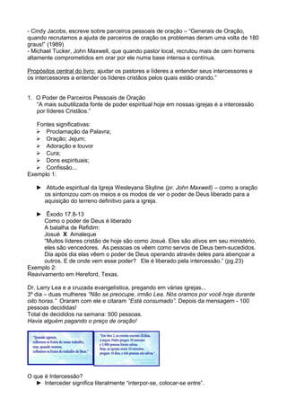 - Cindy Jacobs, escreve sobre parceiros pessoais de oração – “Generais de Oração,
quando recrutamos a ajuda de parceiros de oração os problemas deram uma volta de 180
graus!” (1989)
- Michael Tucker, John Maxwell, que quando pastor local, recrutou mais de cem homens
altamente comprometidos em orar por ele numa base intensa e contínua.
Propósitos central do livro: ajudar os pastores e líderes a entender seus intercessores e
os intercessores a entender os líderes cristãos pelos quais estão orando.”
1. O Poder de Parceiros Pessoais de Oração
“A mais subutilizada fonte de poder espiritual hoje em nossas igrejas é a intercessão
por líderes Cristãos.”
Fontes significativas:
 Proclamação da Palavra;
 Oração; Jejum;
 Adoração e louvor
 Cura;
 Dons espirituais;
 Confissão...
Exemplo 1:
► Atitude espiritual da Igreja Wesleyana Skyline (pr. John Maxwell) – como a oração
os sintonizou com os meios e os modos de ver o poder de Deus liberado para a
aquisição do terreno definitivo para a igreja.
► Êxodo 17.8-13
Como o poder de Deus é liberado
A batalha de Refidim:
Josué X Amaleque
“Muitos líderes cristão de hoje são como Josué. Eles são ativos em seu ministério,
eles são vencedores. As pessoas os vêem como servos de Deus bem-sucedidos.
Dia após dia elas vêem o poder de Deus operando através deles para abençoar a
outros. E de onde vem esse poder? Ele é liberado pela intercessão.” (pg.23)
Exemplo 2:
Reavivamento em Hereford, Texas.
Dr. Larry Lea e a cruzada evangelística, pregando em várias igrejas...
3º dia – duas mulheres “Não se preocupe, irmão Lea. Nós oramos por você hoje durante
oito horas.” Oraram com ele e citaram “Está consumado”. Depois da mensagem - 100
pessoas decididas!
Total de decididos na semana: 500 pessoas.
Havia alguém pagando o preço de oração!

O que é Intercessão?
► Interceder significa literalmente “interpor-se, colocar-se entre”.

 