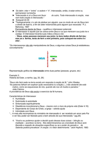► Do latim: inter = “entre” e cedere = “ir”. Intercessão, então, é estar entre ou
permanecer na brecha.
► “Intercessão é vir a Deus em favor
do outro. Toda intercessão é oração, mas
nem toda oração é intercessão.”
► Ezequiel 22.30
► “Teologicamente: é o ato de pleitear por alguém, que no modo de ver de Deus tem
o direito de fazê-lo, a fim de obter misericórdia para alguém que necessita.” P.J.
Mahoney, 1967
Permanência diante de Deus – qualifica o intercessor potencial.
► O intercessor é aquele que se coloca entre Deus e os que merecem sua justa ira e
castigo. O intercessor levanta suas mãos a Deus e diz:
- ‘Deus, estas pessoas merecem seu juízo; tu tens todos direito de ferí-las;
mas se a ferires, terás de ferir a mim primeiro, pois coloquei-me entre ti e
eles’.
“Os intercessores não são manipuladores de Deus, e algumas coisas Deus já estabeleceu
concretamente.”

DEUS

I
I
N
N
T
T
E
E
R
R
C
C
E
E
S
S
S
S
O
O
R
R

PESSOA
ou
GRUPO

Representação gráfica da intercessão entre duas partes (pessoas, grupos, etc)
Exemplo 3:
História de Ester, a rainha. (pg. 25, 26)
“Deus não fará nada na terra exceto em resposta à oração de fé.” John Wesley
“As palavras falham em explicar quão necessária é a oração.(...) não obstante ele está
inativo, como se esquecesse de nós, quando ele nos vê mudos e parados.”
João Calvino
A providência de Deus não exclui o exercício da fé humana.
Características do Intercessor
 Humildade
 Submissão à autoridade
 Sintonizado espiritualmente
 Obediência incondicional a Deus - mesmo com o risco da própria vida (Ester 4.16)
 Dependente do Corpo de Cristo, a igreja – solicita ajuda
 Intimidade com Deus
“... A mais alta recompensa do ministério de intercessão é ser recebido em amor pelo Pai
e ver Seu poder ser liberado para o bem através de sua intercessão.” (pg.26)
 “Você e eu podemos ajudar a decidir quais dessas duas coisas – bênção ou
maldição – acontece na terra. Nós determinaremos se a bondade de Deus será
liberada a respeito de situações específicas ou se o poder do pecado e de
Satanás poderá prevalecer. A oração é o fator determinante.” Jack Hayford, 1983

 