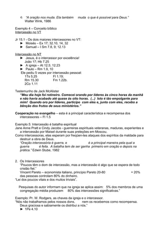  “A oração nos muda. Ela também
Walter Wink, 1986

muda o que é possível para Deus.”

Exemplo 4 – Conceito bíblico
Intercessão no VT
Jr 15.1 - Os dois maiores intercessores no VT:
► Moisés – Ex 17; 32.10, 14, 32
► Samuel – I Sm 7.8, 9; 12.13
Intercessão no NT
► Jesus, é o intercessor por excelência!
João 17; Hb 7.25
► A igreja – At 12.5; 12.23
► Paulo – Rm 1.9, 10
Ele pediu 5 vezes por intercessão pessoal:
1Ts 5.25
Fl 1.19;
Rm 15.30
Fm 1.22b.
2Co 1.11
Testemunho de Jack McAlister
“Meu dia hoje foi rotineiro. Comecei orando por líderes às cinco horas da manhã
e não havia acabado até quase às oito horas. (...) Isto é tão empolgante para
mim! Quando oro por líderes, participo com eles e, junto com eles, recebo a
bênção dos frutos de seus ministérios.”
Cooperação no evangelho – esta é a principal característica e recompensa dos
intercessores – Fl 1.5
Exemplo 5: Intercessão é batalha espiritual
Jane Anne Pratt e Cindy Jacobs - guerreiras espirituais veteranas, maduras, experientes e
a intercessão por Maisel durante suas preleções em Moscou.
Como intercessoras, elas esperam por freqüen-tes ataques dos espíritos da maldade para
destruir a obra de Deus.
“Oração intercessória é guerra, e
é a principal maneira pela qual a
guerra
é feita. A batalha tem de ser ganha primeiro em oração e depois na
prática.” Edwin Stube, 1982
2. Os Intercessores
“Poucos têm o dom de intercessão, mas a intercessão é algo que se espera de todo
cristão fiel.”
Vincent Pareto – economista italiano, princípio Pareto 20-80
= 20%
das pessoas controlam 80% do dinheiro.
“Lei dos poucos vitais e dos muitos triviais”.
Pesquisas do autor informam que na igreja se aplica assim: 5% dos membros de uma
congregação média produzem 80% das intercessões significativas.”
Exemplo: Pr. W. Rodgers, as chaves da igreja e o intercessor.
“Nós não trabalhamos pelos nossos dons,
nem os recebemos como recompensa.
Deus graciosa e sabiamente os distribui a nós.”
► 1Pe 4.10

 