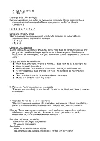 ► 1Co 4.1-2; 12.16, 22
► 1Co 12.11
Diferença entre Dom e Função
Exemplo: Nem todos tem o dom de Evangelista, mas todos têm de desempenhar a
função de ser testemunhas de Cristo e levar pessoas ao Senhor (Grande
Comissão...).
I N T E R C E S S Ã O
Como uma FUNÇÃO cristã
“Quero deixar claro que intercessão é uma função esperada de todo cristão fiel.
Intercessão é uma função cristã universal.”
- 1 Tm 2.1
- Tg 5.16
Como um DOM espiritual
“É uma habilidade especial que Deus dá a certos mem-bros do Corpo de Cristo de orar
por grandes períodos de tempo, regularmente, e de ver respostas freqüen-tes e
específicas às suas orações, num grau muito maior do que é esperado do cristão em
geral.”
Os que têm o dom de intercessão:
 Oram mais. Uma hora por dia é o mínimo...
 Oram com mais intensidade
 Desfrutam mais da oração e recebem mais
 Vêem respostas às suas orações com mais
dramática
 Têm consciência precisa de ouvirem a Deus
 Muitos têm também o dom de profecia.

Eles oram de 2 a 5 horas por dia.
satisfação pessoal ao orar
freqüência e de maneira mais
claramente

3. Por que os Pastores precisam de Intercessão
“Pastores precisam de ajuda – muitos são derrotados espiritual, emocional e às vezes
fisicamente.”

4. Segredos da vida de oração dos pastores
“Os membros nunca sonharam isto, mas há um segmento da nobreza eclesiástica...
para o qual adoração pessoas (‘devocional’, ‘tempo a sós’) tem sido uma luta.”
(Charge) “Como as pessoas ocupadas, eu me atrapalho com as pressões, urgências,
telefonemas, ‘emergências’, etc. Às vezes eu penso que o diabo faz serão
trabalhando só para me manter afastado da oração.”
Pesquisa 1 - Revista Leadership
Sobre a Vida de Oração dos pastores
125 pastores pesquisados
Resultados:
- média de 22 minutos/dia em oração
- não tinham suporte humano (intercessão) em sua vida devocional;

 