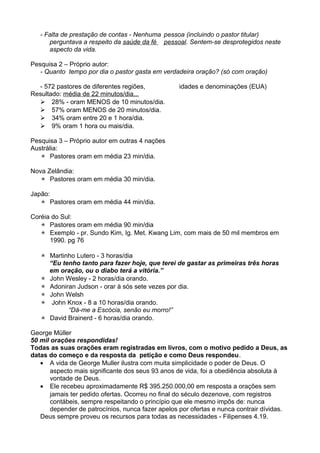 - Falta de prestação de contas - Nenhuma pessoa (incluindo o pastor titular)
perguntava a respeito da saúde da fé pessoal. Sentem-se desprotegidos neste
aspecto da vida.
Pesquisa 2 – Próprio autor:
- Quanto tempo por dia o pastor gasta em verdadeira oração? (só com oração)
- 572 pastores de diferentes regiões,
Resultado: média de 22 minutos/dia...
 28% - oram MENOS de 10 minutos/dia.
 57% oram MENOS de 20 minutos/dia.
 34% oram entre 20 e 1 hora/dia.
 9% oram 1 hora ou mais/dia.

idades e denominações (EUA)

Pesquisa 3 – Próprio autor em outras 4 nações
Austrália:
 Pastores oram em média 23 min/dia.
Nova Zelândia:
 Pastores oram em média 30 min/dia.
Japão:
 Pastores oram em média 44 min/dia.
Coréia do Sul:
 Pastores oram em média 90 min/dia
 Exemplo - pr. Sundo Kim, Ig. Met. Kwang Lim, com mais de 50 mil membros em
1990. pg 76
 Martinho Lutero - 3 horas/dia
“Eu tenho tanto para fazer hoje, que terei de gastar as primeiras três horas
em oração, ou o diabo terá a vitória.”
 John Wesley - 2 horas/dia orando.
 Adoniran Judson - orar à sós sete vezes por dia.
 John Welsh
 John Knox - 8 a 10 horas/dia orando.
“Dá-me a Escócia, senão eu morro!”
 David Brainerd - 6 horas/dia orando.
George Müller
50 mil orações respondidas!
Todas as suas orações eram registradas em livros, com o motivo pedido a Deus, as
datas do começo e da resposta da petição e como Deus respondeu.
• A vida de George Muller ilustra com muita simplicidade o poder de Deus. O
aspecto mais significante dos seus 93 anos de vida, foi a obediência absoluta à
vontade de Deus.
• Ele recebeu aproximadamente R$ 395.250.000,00 em resposta a orações sem
jamais ter pedido ofertas. Ocorreu no final do século dezenove, com registros
contábeis, sempre respeitando o princípio que ele mesmo impôs de: nunca
depender de patrocínios, nunca fazer apelos por ofertas e nunca contrair dívidas.
Deus sempre proveu os recursos para todas as necessidades - Filipenses 4.19.

 