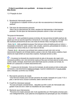 O ideal é quantidade com qualidade
Mike Bickle

de tempo de oração.”

1.2- Projeção do dom

5. Recebendo Intercessão pessoal
“A ignorância é a culpada número um por não nos associarmos à intercessão
pessoal.”
6. Três tipos de intercessores pessoais
“Deus usa os intercessores de crises, equipes de intercessores e intercessores
pessoais. Os três tipos de intercessores pessoais cobrem o líder com oração.”
Três grupos de Intercessores:
- Gerais tipo C – maior quantidade de pessoas envolvidas; são mais para tempo de batalha espiritual; são
aqueles que oram por assuntos específicos e temporais (Ex. uma cirurgia, um congresso, uma viagem, etc.)
São atualizados periodicamente (de dois a seis meses de intervalo é feita a renovação dos motivos).
- Gerais tipo B – média quantidade de pessoas; Oram tanto por motivos de batalha quanto por motivos e
necessidades constantes Ex: saúde, sustento, visão, emoções, casamento, particularidades do ministério...).
a atualização dos motivos é feita de um a dois meses de intervalo.
- Pessoais tipo A – são poucos e que conhecem bem a pessoa por quem oram e tem com ela
relacionamento freqüente e de intimidade (telefone, pessoal, e-mail, etc). Estão atentos a detalhes e fazem
cobertura de oração também por essas áreas e aspectos. Atualização semanal ou diária.
= As pessoas (na interseção dos conjuntos) provêm de cada um dos grupos, são e agem como
intercessores-proféticos, isto é, são instrumentos usados por Deus para nos trazer palavras de alerta, ânimo,
conforto, desafio, orientação, discernimento sobre determinado assunto ou decisão a ser tomada, etc.
Mantêm com a pessoa-alvo um estreito relacionamento de fé.
= A pessoa alvo da intercessão. Como se vê na ilustração, ela está cercada por todos os lados pelos
intercessores, a isso denominamos Cobertura de Oração, é quando é estabelececido um escudo protetor
sobre o intercedido, sua família e seu ministério.
7. Recrutando parceiros de oração
“Uma fórmula simples para recrutar parceiros de oração, baseada em Lucas 11.9, é
pedi, e dar-se-vos-á; buscai e achareis; batei e abris-se-vos-á.”
8. O perfil do intercessor pessoal
“As duas principais características... daqueles que têm o dom de intercessão são:
gostam muito de orar e vêem os resultados de suas orações.”
9. Mantendo seus intercessores
“Parceiros de oração pessoais são muito agradecidos por informações precisas para
orar inteligentemente, e por palavras encorajadoras de apreciação por seu ministério.”

 