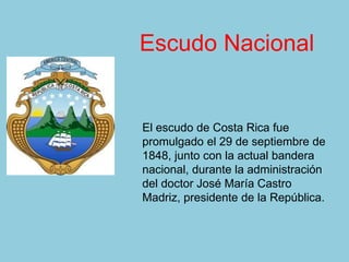 El escudo de Costa Rica fue
promulgado el 29 de septiembre de
1848, junto con la actual bandera
nacional, durante la administración
del doctor José María Castro
Madriz, presidente de la República.
Escudo Nacional
 