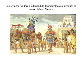 En ese lugar fundaron la Ciudad de Tenochtitlan que después se
convertiría en México
 