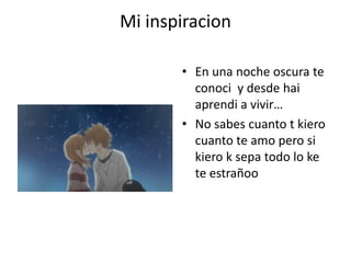 Mi inspiracionEn una noche oscura te conoci  y desde haiaprendi a vivir…No sabes cuanto t kiero cuanto te amo pero si kiero k sepa todo lo ke te estrañoo