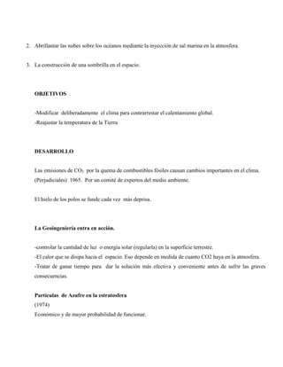 2. Abrillantar las nubes sobre los océanos mediante la inyección de sal marina en la atmosfera.
3. La construcción de una sombrilla en el espacio.
OBJETIVOS
-Modificar deliberadamente el clima para contrarrestar el calentamiento global.
-Reajustar la temperatura de la Tierra
DESARROLLO
Las emisiones de CO2 por la quema de combustibles fósiles causan cambios importantes en el clima.
(Perjudiciales) 1965. Por un comité de expertos del medio ambiente.
El hielo de los polos se funde cada vez más deprisa.
La Geoingeniería entra en acción.
-controlar la cantidad de luz o energía solar (regularla) en la superficie terrestre.
-El calor que se disipa hacia el espacio. Eso depende en medida de cuanto CO2 haya en la atmosfera.
-Tratar de ganar tiempo para dar la solución más efectiva y conveniente antes de sufrir las graves
consecuencias.
Partículas de Azufre en la estratosfera
(1974)
Económico y de mayor probabilidad de funcionar.
 