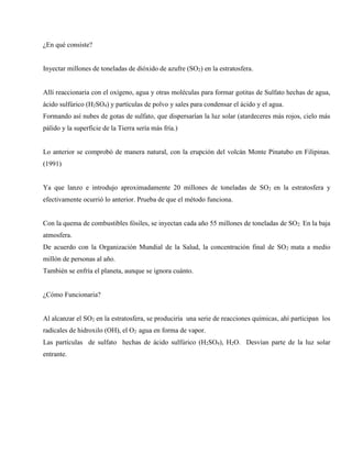 ¿En qué consiste?
Inyectar millones de toneladas de dióxido de azufre (SO2) en la estratosfera.
Allí reaccionaria con el oxígeno, agua y otras moléculas para formar gotitas de Sulfato hechas de agua,
ácido sulfúrico (H2SO4) y partículas de polvo y sales para condensar el ácido y el agua.
Formando así nubes de gotas de sulfato, que dispersarían la luz solar (atardeceres más rojos, cielo más
pálido y la superficie de la Tierra sería más fría.)
Lo anterior se comprobó de manera natural, con la erupción del volcán Monte Pinatubo en Filipinas.
(1991)
Ya que lanzo e introdujo aproximadamente 20 millones de toneladas de SO2 en la estratosfera y
efectivamente ocurrió lo anterior. Prueba de que el método funciona.
Con la quema de combustibles fósiles, se inyectan cada año 55 millones de toneladas de SO2. En la baja
atmosfera.
De acuerdo con la Organización Mundial de la Salud, la concentración final de SO2 mata a medio
millón de personas al año.
También se enfría el planeta, aunque se ignora cuánto.
¿Cómo Funcionaria?
Al alcanzar el SO2 en la estratosfera, se produciría una serie de reacciones químicas, ahí participan los
radicales de hidroxilo (OH), el O2 agua en forma de vapor.
Las partículas de sulfato hechas de ácido sulfúrico (H2SO4), H2O. Desvían parte de la luz solar
entrante.
 