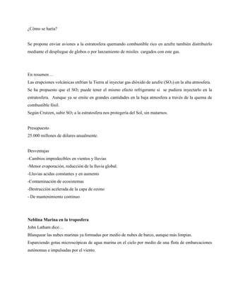 ¿Cómo se haría?
Se propone enviar aviones a la estratosfera quemando combustible rico en azufre también distribuirlo
mediante el despliegue de globos o por lanzamiento de misiles cargados con este gas.
En resumen…
Las erupciones volcánicas enfrían la Tierra al inyectar gas dióxido de azufre (SO2) en la alta atmosfera.
Se ha propuesto que el SO2 puede tener el mismo efecto refrigerante si se pudiera inyectarlo en la
estratosfera. Aunque ya se emite en grandes cantidades en la baja atmosfera a través de la quema de
combustible fósil.
Según Crutzen, subir SO2 a la estratosfera nos protegería del Sol, sin matarnos.
Presupuesto
25.000 millones de dólares anualmente.
Desventajas
-Cambios impredecibles en vientos y lluvias
-Menor evaporación, reducción de la lluvia global.
-Lluvias acidas constantes y en aumento
-Contaminación de ecosistemas
-Destrucción acelerada de la capa de ozono
- De mantenimiento continuo
Neblina Marina en la troposfera
John Latham dice…
Blanquear las nubes marinas ya formadas por medio de nubes de barco, aunque más limpias.
Esparciendo gotas microscópicas de agua marina en el cielo por medio de una flota de embarcaciones
autónomas e impulsadas por el viento.
 