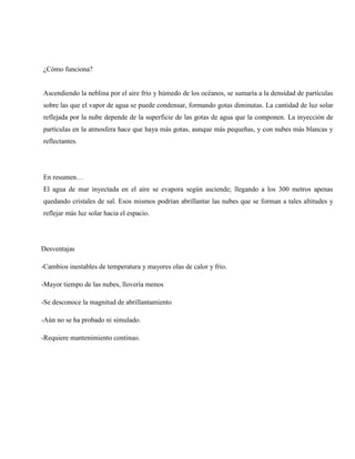 ¿Cómo funciona?
Ascendiendo la neblina por el aire frio y húmedo de los océanos, se sumaría a la densidad de partículas
sobre las que el vapor de agua se puede condensar, formando gotas diminutas. La cantidad de luz solar
reflejada por la nube depende de la superficie de las gotas de agua que la componen. La inyección de
partículas en la atmosfera hace que haya más gotas, aunque más pequeñas, y con nubes más blancas y
reflectantes.
En resumen…
El agua de mar inyectada en el aire se evapora según asciende; llegando a los 300 metros apenas
quedando cristales de sal. Esos mismos podrían abrillantar las nubes que se forman a tales altitudes y
reflejar más luz solar hacia el espacio.
Desventajas
-Cambios inestables de temperatura y mayores olas de calor y frio.
-Mayor tiempo de las nubes, llovería menos
-Se desconoce la magnitud de abrillantamiento
-Aún no se ha probado ni simulado.
-Requiere mantenimiento continuo.
 