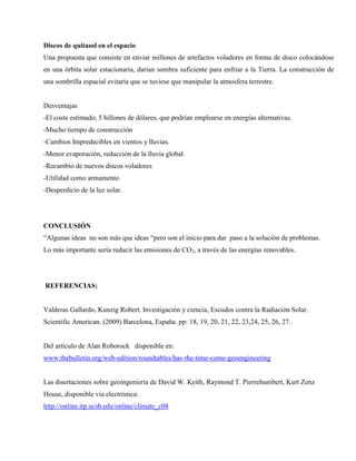 Discos de quitasol en el espacio
Una propuesta que consiste en enviar millones de artefactos voladores en forma de disco colocándose
en una órbita solar estacionaria, darían sombra suficiente para enfriar a la Tierra. La construcción de
una sombrilla espacial evitaría que se tuviese que manipular la atmosfera terrestre.
Desventajas
-El coste estimado, 5 billones de dólares, que podrían emplearse en energías alternativas.
-Mucho tiempo de construcción
-Cambios Impredecibles en vientos y lluvias.
-Menor evaporación, reducción de la lluvia global.
-Recambio de nuevos discos voladores
-Utilidad como armamento
-Desperdicio de la luz solar.
CONCLUSIÓN
“Algunas ideas no son más que ideas “pero son el inicio para dar paso a la solución de problemas.
Lo más importante sería reducir las emisiones de CO2, a través de las energías renovables.
REFERENCIAS:
Valderas Gallardo, Kunzig Robert. Investigación y ciencia, Escudos contra la Radiación Solar.
Scientific American. (2009) Barcelona, España. pp: 18, 19, 20, 21, 22, 23,24, 25, 26, 27.
Del artículo de Alan Roborock disponible en:
www.thebulletin.org/web-edition/roundtables/has-the-time-come-geoengineering
Las disertaciones sobre geoingeniería de David W. Keith, Raymond T. Pierrehumbert, Kurt Zenz
House, disponible vía electrónica:
http://online.itp.ucsb.edu/online/climate_c08
 