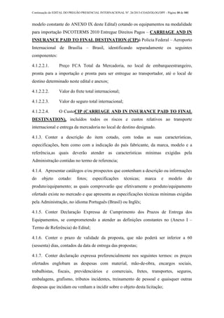 Continuação do EDITAL DO PREGÃO PRESENCIAL INTERNACIONAL Nº. 26/2013-COAD/DLOG/DPF - Página 10 de 101
modelo constante do ANEXO IX deste Edital) cotando os equipamentos na modalidade
para importação INCOTERMS 2010 Entregue Direitos Pagos – CARRIAGE AND IN
INSURANCE PAID TO FINAL DESTINATION (CIP)à Policia Federal – Aeroporto
Internacional de Brasília – Brasil, identificando separadamente os seguintes
componentes:
4.1.2.2.1. Preço FCA Total da Mercadoria, no local de embarqueestrangeiro,
pronta para a importação e pronta para ser entregue ao transportador, até o local de
destino determinado neste edital e anexos;
4.1.2.2.2. Valor do frete total internacional;
4.1.2.2.3. Valor do seguro total internacional;
4.1.2.2.4. O CustoCIP (CARRIAGE AND IN INSURANCE PAID TO FINAL
DESTINATION), incluídos todos os riscos e custos relativos ao transporte
internacional e entrega da mercadoria no local de destino designado.
4.1.3. Conter a descrição do item cotado, com todas as suas características,
especificações, bem como com a indicação do país fabricante, da marca, modelo e a
referência,as quais deverão atender as características mínimas exigidas pela
Administração contidas no termo de referencia;
4.1.4. Apresentar catálogos e/ou prospectos que contenham a descrição ou informações
do objeto cotado: fotos; especificações técnicas; marca e modelo do
produto/equipamento; as quais comprovarão que efetivamente o produto/equipamento
ofertado existe no mercado e que apresenta as especificações técnicas mínimas exigidas
pela Administração, no idioma Português (Brasil) ou Inglês;
4.1.5. Conter Declaração Expressa de Cumprimento dos Prazos de Entrega dos
Equipamentos, se comprometendo a atender as definições constantes no (Anexo I –
Termo de Referência) do Edital;
4.1.6. Conter o prazo de validade da proposta, que não poderá ser inferior a 60
(sessenta) dias, contados da data de entrega das propostas;
4.1.7. Conter declaração expressa preferencialmente nos seguintes termos: os preços
ofertados englobam as despesas com material, mão-de-obra, encargos sociais,
trabalhistas, fiscais, previdenciários e comerciais, fretes, transportes, seguros,
embalagens, grafismo, tributos incidentes, treinamento de pessoal e quaisquer outras
despesas que incidam ou venham a incidir sobre o objeto desta licitação;
 