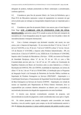 Continuação do EDITAL DO PREGÃO PRESENCIAL INTERNACIONAL Nº. 26/2013-COAD/DLOG/DPF - Página 12 de 101
delegação de poderes, tradução juramentada no Brasil, notarização e consularização,
conforme aplicável;
4.2. Considera-se, para fins do presente Edital e do Termo de Referência, que o
Preço FCA da Mercadoria representa o preço do equipamento no momento em que
estiver pronto para ser entregue ao transportadore disponível para ser importado para o
Brasil.
4.3. Considera-se, para fins do presente Edital e seus anexos, que o Custo Seguro e
Frete Pago (CIP –CARRIAGE AND IN INSURANCE PAID TO FINAL
DESTINATION), representa o preço FCA somado ao preço do frete pelo transporte da
mercadoria até o local designadoeo preço do seguro contra risco de perdas e danos da
mercadoria durante o transporte internacional.
4.4. Caso o licitante estrangeiro seja declarado vencedor, não arcará, em seus
custos, com: o Imposto de Importação – II, nos termos da alínea "a" do inc. I da art. 2º
da Lei nº 8.032/90, c/c inc. IV do art. 1º da Lei nº 8.402/92 e alínea “a” do inc. I do art.
135 do Decreto nº 4.543/2002, o Imposto sobre Produtos Industrializados - IPI, nos
termos do art. 12 da Lei nº 9.493/97 c/c inc. XXIX do art. 51 do Decreto nº 4.544/2002,
Imposto sobre Circulação de Mercadorias e Serviços – ICMS, nos termos do Princípio
da Imunidade Recíproca, alínea “a” do inc. IV do art. 150 c/c com a Não
Cumulatividade prevista pelo inc. I do §2º do art. 155, ambos da Constituição da
República Federativa do Brasil, de Convênios entre os entes federativos e a União e
Resoluções do CONFAZ, PIS e do COFINS, modalidade de importação, nos termos da
alínea “a” do inc. I do art. 9º da Lei nº10.865/2004, a Contribuição para os Programas
de Integração Social e de Formação do Patrimônio do Servidor Público incidente na
Importação de Produtos Estrangeiros ou Serviços (PIS/PASEP - Importação) e a
Contribuição Social para o Financiamento da Seguridade Social devida pelo Importador
de Bens Estrangeiros ou Serviços do Exterior (COFINS – Importação), em virtude do
mesmo ser importado pelo Departamento de Polícia Federal. Entretanto, deve se
responsabilizar por eventuais trânsitos aduaneiros ou trânsito com a mercadoria já
nacionalizada, decorrentes da chegada dos equipamentos em outra localidade.
4.5. A terceira casa decimal, eventualmente constante da proposta, será
desconsiderada na ocasião do julgamento, sendo consideradas duas casas após a vírgula.
4.6. Os valores propostos em moeda estrangeira serão convertidos em moeda
brasileira, a taxa de cambio vigente, para compra, no dia útil imediatamente anterior a
data da abertura das propostas e o preço unitário proposto não poderá exceder o preço
 