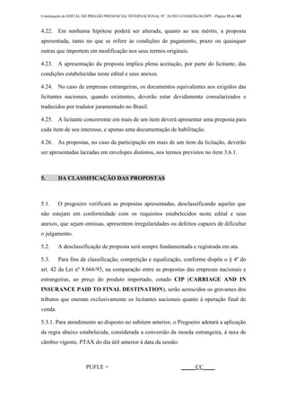 Continuação do EDITAL DO PREGÃO PRESENCIAL INTERNACIONAL Nº. 26/2013-COAD/DLOG/DPF - Página 15 de 101
4.22. Em nenhuma hipótese poderá ser alterada, quanto ao seu mérito, a proposta
apresentada, tanto no que se refere às condições de pagamento, prazo ou quaisquer
outras que importem em modificação nos seus termos originais.
4.23. A apresentação da proposta implica plena aceitação, por parte do licitante, das
condições estabelecidas neste edital e seus anexos.
4.24. No caso de empresas estrangeiras, os documentos equivalentes aos exigidos das
licitantes nacionais, quando existentes, deverão estar devidamente consularizados e
traduzidos por tradutor juramentado no Brasil.
4.25. A licitante concorrente em mais de um item deverá apresentar uma proposta para
cada item de seu interesse, e apenas uma documentação de habilitação.
4.26. As propostas, no caso da participação em mais de um item da licitação, deverão
ser apresentadas lacradas em envelopes distintos, nos termos previstos no item 3.6.1.
5. DA CLASSIFICAÇÃO DAS PROPOSTAS
5.1. O pregoeiro verificará as propostas apresentadas, desclassificando aquelas que
não estejam em conformidade com os requisitos estabelecidos neste edital e seus
anexos, que sejam omissas, apresentem irregularidades ou defeitos capazes de dificultar
o julgamento.
5.2. A desclassificação de proposta será sempre fundamentada e registrada em ata.
5.3. Para fins de classificação, competição e equalização, conforme dispõe o § 4º do
art. 42 da Lei nº 8.666/93, na comparação entre as propostas das empresas nacionais e
estrangeiras, ao preço do produto importado, cotado CIP (CARRIAGE AND IN
INSURANCE PAID TO FINAL DESTINATION), serão acrescidos os gravames dos
tributos que oneram exclusivamente os licitantes nacionais quanto à operação final de
venda.
5.3.1. Para atendimento ao disposto no subitem anterior, o Pregoeiro adotará a aplicação
da regra abaixo estabelecida, considerada a conversão da moeda estrangeira, à taxa de
câmbio vigente, PTAX do dia útil anterior à data da sessão:
PUFLE = _____CC____
 