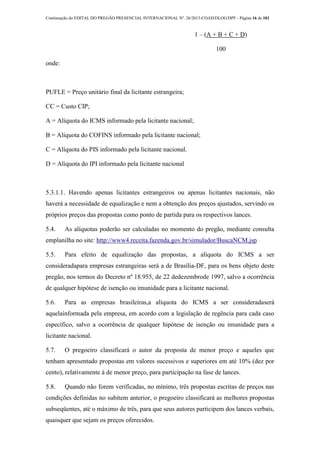 Continuação do EDITAL DO PREGÃO PRESENCIAL INTERNACIONAL Nº. 26/2013-COAD/DLOG/DPF - Página 16 de 101
1 – (A + B + C + D)
100
onde:
PUFLE = Preço unitário final da licitante estrangeira;
CC = Custo CIP;
A = Alíquota do ICMS informado pela licitante nacional;
B = Alíquota do COFINS informado pela licitante nacional;
C = Alíquota do PIS informado pela licitante nacional.
D = Alíquota do IPI informado pela licitante nacional
5.3.1.1. Havendo apenas licitantes estrangeiros ou apenas licitantes nacionais, não
haverá a necessidade de equalização e nem a obtenção dos preços ajustados, servindo os
próprios preços das propostas como ponto de partida para os respectivos lances.
5.4. As alíquotas poderão ser calculadas no momento do pregão, mediante consulta
emplanilha no site: http://www4.receita.fazenda.gov.br/simulador/BuscaNCM.jsp
5.5. Para efeito de equalização das propostas, a alíquota do ICMS a ser
consideradapara empresas estrangeiras será a de Brasília-DF, para os bens objeto deste
pregão, nos termos do Decreto nº 18.955, de 22 dedezembrode 1997, salvo a ocorrência
de qualquer hipótese de isenção ou imunidade para a licitante nacional.
5.6. Para as empresas brasileiras,a alíquota do ICMS a ser consideradaserá
aquelainformada pela empresa, em acordo com a legislação de regência para cada caso
específico, salvo a ocorrência de qualquer hipótese de isenção ou imunidade para a
licitante nacional.
5.7. O pregoeiro classificará o autor da proposta de menor preço e aqueles que
tenham apresentado propostas em valores sucessivos e superiores em até 10% (dez por
cento), relativamente à de menor preço, para participação na fase de lances.
5.8. Quando não forem verificadas, no mínimo, três propostas escritas de preços nas
condições definidas no subitem anterior, o pregoeiro classificará as melhores propostas
subseqüentes, até o máximo de três, para que seus autores participem dos lances verbais,
quaisquer que sejam os preços oferecidos.
 