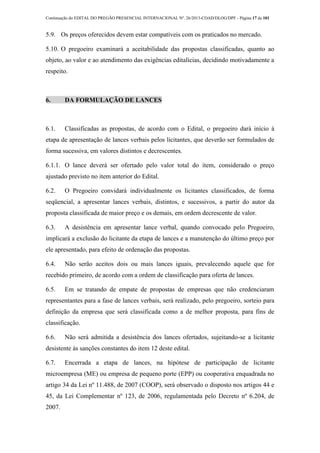 Continuação do EDITAL DO PREGÃO PRESENCIAL INTERNACIONAL Nº. 26/2013-COAD/DLOG/DPF - Página 17 de 101
5.9. Os preços oferecidos devem estar compatíveis com os praticados no mercado.
5.10. O pregoeiro examinará a aceitabilidade das propostas classificadas, quanto ao
objeto, ao valor e ao atendimento das exigências editalícias, decidindo motivadamente a
respeito.
6. DA FORMULAÇÃO DE LANCES
6.1. Classificadas as propostas, de acordo com o Edital, o pregoeiro dará início à
etapa de apresentação de lances verbais pelos licitantes, que deverão ser formulados de
forma sucessiva, em valores distintos e decrescentes.
6.1.1. O lance deverá ser ofertado pelo valor total do item, considerado o preço
ajustado previsto no item anterior do Edital.
6.2. O Pregoeiro convidará individualmente os licitantes classificados, de forma
seqüencial, a apresentar lances verbais, distintos, e sucessivos, a partir do autor da
proposta classificada de maior preço e os demais, em ordem decrescente de valor.
6.3. A desistência em apresentar lance verbal, quando convocado pelo Pregoeiro,
implicará a exclusão do licitante da etapa de lances e a manutenção do último preço por
ele apresentado, para efeito de ordenação das propostas.
6.4. Não serão aceitos dois ou mais lances iguais, prevalecendo aquele que for
recebido primeiro, de acordo com a ordem de classificação para oferta de lances.
6.5. Em se tratando de empate de propostas de empresas que não credenciaram
representantes para a fase de lances verbais, será realizado, pelo pregoeiro, sorteio para
definição da empresa que será classificada como a de melhor proposta, para fins de
classificação.
6.6. Não será admitida a desistência dos lances ofertados, sujeitando-se a licitante
desistente às sanções constantes do item 12 deste edital.
6.7. Encerrada a etapa de lances, na hipótese de participação de licitante
microempresa (ME) ou empresa de pequeno porte (EPP) ou cooperativa enquadrada no
artigo 34 da Lei nº 11.488, de 2007 (COOP), será observado o disposto nos artigos 44 e
45, da Lei Complementar nº 123, de 2006, regulamentada pelo Decreto nº 6.204, de
2007.
 