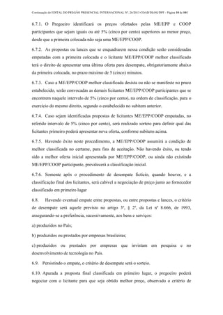Continuação do EDITAL DO PREGÃO PRESENCIAL INTERNACIONAL Nº. 26/2013-COAD/DLOG/DPF - Página 18 de 101
6.7.1. O Pregoeiro identificará os preços ofertados pelas ME/EPP e COOP
participantes que sejam iguais ou até 5% (cinco por cento) superiores ao menor preço,
desde que a primeira colocada não seja uma ME/EPP/COOP.
6.7.2. As propostas ou lances que se enquadrarem nessa condição serão consideradas
empatadas com a primeira colocada e o licitante ME/EPP/COOP melhor classificado
terá o direito de apresentar uma última oferta para desempate, obrigatoriamente abaixo
da primeira colocada, no prazo máximo de 5 (cinco) minutos.
6.7.3. Caso a ME/EPP/COOP melhor classificada desista ou não se manifeste no prazo
estabelecido, serão convocadas as demais licitantes ME/EPP/COOP participantes que se
encontrem naquele intervalo de 5% (cinco por cento), na ordem de classificação, para o
exercício do mesmo direito, segundo o estabelecido no subitem anterior.
6.7.4. Caso sejam identificadas propostas de licitantes ME/EPP/COOP empatadas, no
referido intervalo de 5% (cinco por cento), será realizado sorteio para definir qual das
licitantes primeiro poderá apresentar nova oferta, conforme subitens acima.
6.7.5. Havendo êxito neste procedimento, a ME/EPP/COOP assumirá a condição de
melhor classificada no certame, para fins de aceitação. Não havendo êxito, ou tendo
sido a melhor oferta inicial apresentada por ME/EPP/COOP, ou ainda não existindo
ME/EPP/COOP participante, prevalecerá a classificação inicial.
6.7.6. Somente após o procedimento de desempate fictício, quando houver, e a
classificação final dos licitantes, será cabível a negociação de preço junto ao fornecedor
classificado em primeiro lugar
6.8. Havendo eventual empate entre propostas, ou entre propostas e lances, o critério
de desempate será aquele previsto no artigo 3º, § 2º, da Lei nº 8.666, de 1993,
assegurando-se a preferência, sucessivamente, aos bens e serviços:
a) produzidos no País;
b) produzidos ou prestados por empresas brasileiras;
c) produzidos ou prestados por empresas que invistam em pesquisa e no
desenvolvimento de tecnologia no País.
6.9. Persistindo o empate, o critério de desempate será o sorteio.
6.10. Apurada a proposta final classificada em primeiro lugar, o pregoeiro poderá
negociar com o licitante para que seja obtido melhor preço, observado o critério de
 