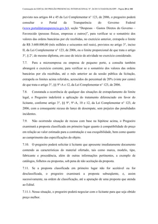 Continuação do EDITAL DO PREGÃO PRESENCIAL INTERNACIONAL Nº. 26/2013-COAD/DLOG/DPF - Página 20 de 101
previsto nos artigos 44 e 45 da Lei Complementar n° 123, de 2006, o pregoeiro poderá
consultar o Portal da Transparência do Governo Federal
(www.portaldatransparencia.gov.br), seção “Despesas – Gastos Diretos do Governo –
Favorecido (pessoas físicas, empresas e outros)”, para verificar se o somatório dos
valores das ordens bancárias por ele recebidas, no exercício anterior, extrapola o limite
de R$ 3.600.000,00 (três milhões e seiscentos mil reais), previstos no artigo 3°, inciso
II, da Lei Complementar n° 123, de 2006, ou o limite proporcional de que trata o artigo
3°, § 2°, do mesmo diploma, em caso de início de atividade no exercício considerado.
7.7. Para a microempresa ou empresa de pequeno porte, a consulta também
abrangerá o exercício corrente, para verificar se o somatório dos valores das ordens
bancárias por ela recebidas, até o mês anterior ao da sessão pública da licitação,
extrapola os limites acima referidos, acrescidos do percentual de 20% (vinte por cento)
de que trata o artigo 3°, §§ 9°-A e 12, da Lei Complementar n° 123, de 2006.
7.8. Constatada a ocorrência de qualquer das situações de extrapolamento do limite
legal, o Pregoeiro indeferirá a aplicação do tratamento diferenciado em favor do
licitante, conforme artigo 3°, §§ 9°, 9°-A, 10 e 12, da Lei Complementar n° 123, de
2006, com a consequente recusa do lance de desempate, sem prejuízo das penalidades
incidentes.
7.9. Não ocorrendo situação de recusa com base na hipótese acima, o Pregoeiro
examinará a proposta classificada em primeiro lugar quanto à compatibilidade do preço
em relação ao valor estimado para a contratação e sua exequibilidade, bem como quanto
ao cumprimento das especificações do objeto.
7.10. O pregoeiro poderá solicitar à licitante que apresente imediatamente documento
contendo as características do material ofertado, tais como marca, modelo, tipo,
fabricante e procedência, além de outras informações pertinentes, a exemplo de
catálogos, folhetos ou propostas, sob pena de não aceitação da proposta.
7.11. Se a proposta classificada em primeiro lugar não for aceitável ou for
desclassificada, o pregoeiro examinará a proposta subseqüente, e, assim
sucessivamente, na ordem de classificação, até a apuração de uma proposta que atenda
ao Edital.
7.11.1. Nessa situação, o pregoeiro poderá negociar com o licitante para que seja obtido
preço melhor.
 