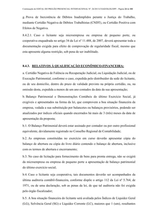 Continuação do EDITAL DO PREGÃO PRESENCIAL INTERNACIONAL Nº. 26/2013-COAD/DLOG/DPF - Página 24 de 101
g. Prova de Inexistência de Débitos Inadimplidos perante a Justiça do Trabalho,
mediante Certidão Negativa de Débitos Trabalhistas (CNDT), ou Certidão Positiva com
Efeitos de Negativa.
8.4.2.1. Caso o licitante seja microempresa ou empresa de pequeno porte, ou
cooperativa enquadrada no artigo 34 da Lei nº 11.488, de 2007, deverá apresentar toda a
documentação exigida para efeito de comprovação de regularidade fiscal, mesmo que
esta apresente alguma restrição, sob pena de ser inabilitado.
8.4.3. RELATIVOS À QUALIFICAÇÃO ECONÔMICO-FINANCEIRA:
a. Certidão Negativa de Falência ou Recuperação Judicial, ou Liquidação Judicial, ou de
Execução Patrimonial, conforme o caso, expedida pelo distribuidor da sede do licitante,
ou de seu domicílio, dentro do prazo de validade previsto na própria certidão, ou, na
omissão desta, expedida a menos de um ano contados da data da sua apresentação;
b. Balanço Patrimonial e Demonstrações Contábeis do último Exercício Social, já
exigíveis e apresentados na forma da lei, que comprovem a boa situação financeira da
empresa, vedada a sua substituição por balancetes ou balanços provisórios, podendo ser
atualizados por índices oficiais quando encerrados há mais de 3 (três) meses da data de
apresentação da proposta;
b.1. O Balanço Patrimonial deverá estar assinado por contador ou por outro profissional
equivalente, devidamente registrado no Conselho Regional de Contabilidade;
b.2. As empresas constituídas no exercício em curso deverão apresentar cópia do
balanço de abertura ou cópia do livro diário contendo o balanço de abertura, inclusive
com os termos de abertura e encerramento;
b.3. No caso de licitação para fornecimento de bens para pronta entrega, não se exigirá
da microempresa ou empresa de pequeno porte a apresentação de balanço patrimonial
do último exercício social;
b.4. Caso o licitante seja cooperativa, tais documentos deverão ser acompanhados da
última auditoria contábil-financeira, conforme dispõe o artigo 112 da Lei nº 5.764, de
1971, ou de uma declaração, sob as penas da lei, de que tal auditoria não foi exigida
pelo órgão fiscalizador;
b.5. A boa situação financeira do licitante será avaliada pelos Índices de Liquidez Geral
(LG), Solvência Geral (SG) e Liquidez Corrente (LC), maiores que 1 (um), resultantes
 