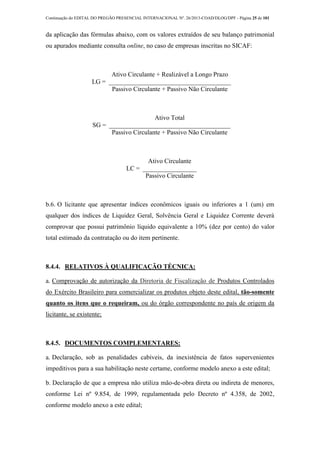 Continuação do EDITAL DO PREGÃO PRESENCIAL INTERNACIONAL Nº. 26/2013-COAD/DLOG/DPF - Página 25 de 101
da aplicação das fórmulas abaixo, com os valores extraídos de seu balanço patrimonial
ou apurados mediante consulta online, no caso de empresas inscritas no SICAF:
LG =
Ativo Circulante + Realizável a Longo Prazo
Passivo Circulante + Passivo Não Circulante
SG =
Ativo Total
Passivo Circulante + Passivo Não Circulante
LC =
Ativo Circulante
Passivo Circulante
b.6. O licitante que apresentar índices econômicos iguais ou inferiores a 1 (um) em
qualquer dos índices de Liquidez Geral, Solvência Geral e Liquidez Corrente deverá
comprovar que possui patrimônio líquido equivalente a 10% (dez por cento) do valor
total estimado da contratação ou do item pertinente.
8.4.4. RELATIVOS À QUALIFICAÇÃO TÉCNICA:
a. Comprovação de autorização da Diretoria de Fiscalização de Produtos Controlados
do Exército Brasileiro para comercializar os produtos objeto deste edital, tão-somente
quanto os itens que o requeiram, ou do órgão correspondente no país de origem da
licitante, se existente;
8.4.5. DOCUMENTOS COMPLEMENTARES:
a. Declaração, sob as penalidades cabíveis, da inexistência de fatos supervenientes
impeditivos para a sua habilitação neste certame, conforme modelo anexo a este edital;
b. Declaração de que a empresa não utiliza mão-de-obra direta ou indireta de menores,
conforme Lei nº 9.854, de 1999, regulamentada pelo Decreto nº 4.358, de 2002,
conforme modelo anexo a este edital;
 