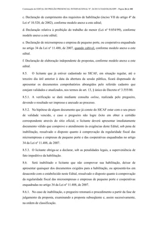 Continuação do EDITAL DO PREGÃO PRESENCIAL INTERNACIONAL Nº. 26/2013-COAD/DLOG/DPF - Página 26 de 101
c. Declaração de cumprimento dos requisitos de habilitação (inciso VII do artigo 4º da
Lei nº 10.520, de 2002), conforme modelo anexo a este edital;
d. Declaração relativa à proibição do trabalho do menor (Lei nº 9.854/99), conforme
modelo anexo a este edital;
e. Declaração de microempresa e empresa de pequeno porte, ou cooperativa enquadrada
no artigo 34 da Lei nº 11.488, de 2007, quando cabível, conforme modelo anexo a este
edital.
f. Declaração de elaboração independente de propostas, conforme modelo anexo a este
edital.
8.5. O licitante que já estiver cadastrado no SICAF, em situação regular, até o
terceiro dia útil anterior à data da abertura da sessão pública, ficará dispensado de
apresentar os documentos comprobatórios abrangidos pelo referido cadastro que
estejam validados e atualizados, nos termos do art. 13, § único do Decreto nº 3.555/00.
8.5.1. A verificação se dará mediante consulta online, realizada pelo pregoeiro,
devendo o resultado ser impresso e anexado ao processo.
8.5.2. Na hipótese de algum documento que já conste do SICAF estar com o seu prazo
de validade vencido, e caso o pregoeiro não logre êxito em obter a certidão
correspondente através do sítio oficial, o licitante deverá apresentar imediatamente
documento válido que comprove o atendimento às exigências deste Edital, sob pena de
inabilitação, ressalvado o disposto quanto à comprovação da regularidade fiscal das
microempresas e empresas de pequeno porte e das cooperativas enquadradas no artigo
34 da Lei nº 11.488, de 2007.
8.5.3. O licitante obriga-se a declarar, sob as penalidades legais, a superveniência de
fato impeditivo da habilitação.
8.6. Será inabilitado o licitante que não comprovar sua habilitação, deixar de
apresentar quaisquer dos documentos exigidos para a habilitação, ou apresentá-los em
desacordo com o estabelecido neste Edital, ressalvado o disposto quanto à comprovação
da regularidade fiscal das microempresas e empresas de pequeno porte e cooperativas
enquadradas no artigo 34 da Lei nº 11.488, de 2007.
8.6.1. No caso de inabilitação, o pregoeiro retomará o procedimento a partir da fase de
julgamento da proposta, examinando a proposta subseqüente e, assim sucessivamente,
na ordem de classificação.
 