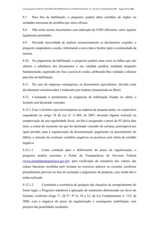 Continuação do EDITAL DO PREGÃO PRESENCIAL INTERNACIONAL Nº. 26/2013-COAD/DLOG/DPF - Página 27 de 101
8.7. Para fins de habilitação, o pregoeiro poderá obter certidões de órgãos ou
entidades emissoras de certidões por sítios oficiais.
8.8. Não serão aceitos documentos com indicação de CNPJ diferentes, salvo aqueles
legalmente permitidos.
8.9. Havendo necessidade de analisar minuciosamente os documentos exigidos, o
pregoeiro suspenderá a sessão, informando a nova data e horário para a continuidade da
mesma.
8.10. No julgamento da habilitação, o pregoeiro poderá sanar erros ou falhas que não
alterem a substância dos documentos e sua validade jurídica, mediante despacho
fundamentado, registrado em Ata e acessível a todos, atribuindo-lhes validade e eficácia
para fins de habilitação.
8.11. No caso de empresas estrangeiras, os documentos equivalentes, deverão estar
devidamente consularizados e traduzidos por tradutor juramentado no Brasil.
8.12. Constatado o atendimento às exigências de habilitação fixadas no edital, o
licitante será declarado vencedor.
8.12.1. Caso o licitante seja microempresa ou empresa de pequeno porte, ou cooperativa
enquadrada no artigo 34 da Lei nº 11.488, de 2007, havendo alguma restrição na
comprovação de sua regularidade fiscal, ser-lhe-á assegurado o prazo de 02 (dois) dias
úteis, a contar do momento em que for declarado vencedor do certame, prorrogável por
igual período, para a regularização da documentação, pagamento ou parcelamento do
débito, e emissão de eventuais certidões negativas ou positivas com efeito de certidão
negativa.
8.12.1.1. Como condição para o deferimento do prazo de regularização, o
pregoeiro poderá consultar o Portal da Transparência do Governo Federal
(www.portaldatransparencia.gov.br), para verificação do somatório dos valores das
ordens bancárias recebidas pelo licitante no exercício anterior ou corrente, conforme
procedimento previsto na fase de aceitação e julgamento da proposta, caso ainda não o
tenha realizado.
8.12.1.2. Constatada a ocorrência de qualquer das situações de extrapolamento do
limite legal, o Pregoeiro indeferirá a aplicação do tratamento diferenciado em favor do
licitante, conforme artigo 3°, §§ 9°, 9°-A, 10 e 12, da Lei Complementar n° 123, de
2006, com a negativa do prazo de regularização e consequente inabilitação, sem
prejuízo das penalidades incidentes.
 