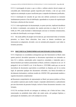 Continuação do EDITAL DO PREGÃO PRESENCIAL INTERNACIONAL Nº. 26/2013-COAD/DLOG/DPF - Página 28 de 101
8.12.2. A prorrogação do prazo a que se refere o subitem anterior deverá sempre ser
concedida pela Administração quando requerida pelo licitante, a não ser que exista
urgência na contratação ou prazo insuficiente para o empenho devidamente justificados.
8.12.3. A declaração do vencedor de que trata este subitem acontecerá no momento
imediatamente posterior à fase de habilitação, aguardando-se os prazos de regularização
fiscal para a abertura da fase recursal.
8.12.4. A não-regularização da documentação, no prazo previsto, implicará decadência
do direito à contratação, sem prejuízo das sanções previstas no artigo 81 da Lei n°
8.666, de 1993, sendo facultado à Administração convocar os licitantes remanescentes,
na ordem de classificação, ou revogar a licitação.
8.13. Da sessão pública do pregão será lavrada ata, que mencionará todas os licitantes
presentes, os lances finais oferecidos, bem como as demais ocorrências que
interessarem ao julgamento, devendo a ata ser assinada pelo pregoeiro e por todas os
licitantes presentes.
8.14. DOCUMENTAÇÃODEEMPRESAOUSOCIEDADE ESTRANGEIRA:
8.14.1. Empresa(s) ou sociedade(s) estrangeira(s) que não funcione(m) no Brasil, tanto
quanto possível, deverá(ão) apresentar os documentos equivalentes aos elencados no
item 8.4 e subitens, autenticados pelos respectivos consulados e traduzidos para o
idioma brasileiro por tradutor juramentado no Brasil, conforme o disposto no art. art. 32
parágrafo 4. da Lei 8.666/93 e art. 16 do Decreto n. 3555/2000, sendo que, no caso de
inexistência de documentos equivalentes ou proibição ou dispensa, por lei ou norma
legal, de apresentar qualquer dos documentos solicitados, o(s) fato(s) deverá(ão) ser
devidamente declarado(s), conforme modelo do ANEXO VIII, apresentando também o
seguinte documento complementar:
a) Documento comprobatório de representação no Brasil, por pessoa jurídica ou física,
com poderes expressos para receber citação e responder administrativa e judicialmente
por atos decorrentes da presente licitação, inclusive firmar documentos inerentes a esta
licitação;
8.14.2. Os envelopes deverão ser entregues no endereço, até o limite da hora e data,
mencionados no preâmbulo deste edital, não sendo aceita, sob qualquer hipótese, a
participação de retardatária, salvo sob condição de ouvinte.
 