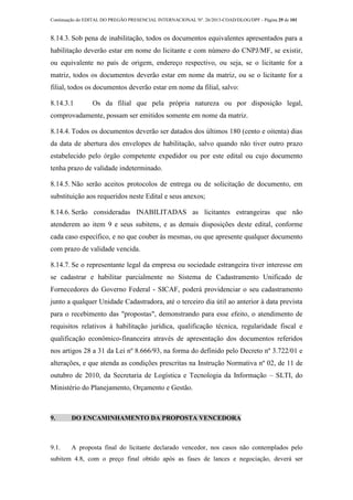 Continuação do EDITAL DO PREGÃO PRESENCIAL INTERNACIONAL Nº. 26/2013-COAD/DLOG/DPF - Página 29 de 101
8.14.3. Sob pena de inabilitação, todos os documentos equivalentes apresentados para a
habilitação deverão estar em nome do licitante e com número do CNPJ/MF, se existir,
ou equivalente no país de origem, endereço respectivo, ou seja, se o licitante for a
matriz, todos os documentos deverão estar em nome da matriz, ou se o licitante for a
filial, todos os documentos deverão estar em nome da filial, salvo:
8.14.3.1 Os da filial que pela própria natureza ou por disposição legal,
comprovadamente, possam ser emitidos somente em nome da matriz.
8.14.4. Todos os documentos deverão ser datados dos últimos 180 (cento e oitenta) dias
da data de abertura dos envelopes de habilitação, salvo quando não tiver outro prazo
estabelecido pelo órgão competente expedidor ou por este edital ou cujo documento
tenha prazo de validade indeterminado.
8.14.5. Não serão aceitos protocolos de entrega ou de solicitação de documento, em
substituição aos requeridos neste Edital e seus anexos;
8.14.6. Serão consideradas INABILITADAS as licitantes estrangeiras que não
atenderem ao item 9 e seus subitens, e as demais disposições deste edital, conforme
cada caso específico, e no que couber às mesmas, ou que apresente qualquer documento
com prazo de validade vencida.
8.14.7. Se o representante legal da empresa ou sociedade estrangeira tiver interesse em
se cadastrar e habilitar parcialmente no Sistema de Cadastramento Unificado de
Fornecedores do Governo Federal - SICAF, poderá providenciar o seu cadastramento
junto a qualquer Unidade Cadastradora, até o terceiro dia útil ao anterior à data prevista
para o recebimento das "propostas", demonstrando para esse efeito, o atendimento de
requisitos relativos à habilitação jurídica, qualificação técnica, regularidade fiscal e
qualificação econômico-financeira através de apresentação dos documentos referidos
nos artigos 28 a 31 da Lei nº 8.666/93, na forma do definido pelo Decreto nº 3.722/01 e
alterações, e que atenda as condições prescritas na Instrução Normativa nº 02, de 11 de
outubro de 2010, da Secretaria de Logística e Tecnologia da Informação – SLTI, do
Ministério do Planejamento, Orçamento e Gestão.
9. DO ENCAMINHAMENTO DA PROPOSTA VENCEDORA
9.1. A proposta final do licitante declarado vencedor, nos casos não contemplados pelo
subitem 4.8, com o preço final obtido após as fases de lances e negociação, deverá ser
 