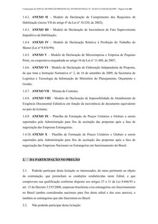 Continuação do EDITAL DO PREGÃO PRESENCIAL INTERNACIONAL Nº. 26/2013-COAD/DLOG/DPF - Página 3 de 101
1.4.2. ANEXO II – Modelo de Declaração de Cumprimento dos Requisitos de
Habilitação (inciso VII do artigo 4º da Lei nº 10.520, de 2002);
1.4.3. ANEXO III – Modelo de Declaração de Inexistência de Fato Superveniente
Impeditivo da Habilitação;
1.4.4. ANEXO IV – Modelo de Declaração Relativa à Proibição do Trabalho do
Menor (Lei nº 9.854/99);
1.4.5. ANEXO V – Modelo de Declaração de Microempresa e Empresa de Pequeno
Porte, ou cooperativa enquadrada no artigo 34 da Lei nº 11.488, de 2007;
1.4.6. ANEXO VI – Modelo de Declaração de Elaboração Independente de Proposta,
de que trata a Instrução Normativa n° 2, de 16 de setembro de 2009, da Secretaria de
Logística e Tecnologia da Informação do Ministério do Planejamento, Orçamento e
Gestão;
1.4.7. ANEXO VII – Minuta do Contrato;
1.4.8. ANEXO VIII – Modelo de Declaração de Impossibilidade de Atendimento de
Exigência Documental Editalícia em função da inexistência de documento equivalente
no país da licitante;
1.4.9. ANEXO IX – Planilha de Formação de Preços Unitários e Globais a serem
suportados pela Administração para fins de aceitação das propostas após a fase de
negociação das Empresas Estrangeiras;
1.4.10. ANEXO X – Planilha de Formação de Preços Unitários e Globais a serem
suportados pela Administração para fins de aceitação das propostas após a fase de
negociação das Empresas Nacionais ou Estrangeiras em funcionamento do Brasil.
2. DA PARTICIPAÇÃO NO PREGÃO
2.1. Poderão participar desta licitação os interessados, do ramo pertinente ao objeto
da contratação, que preencham as condições estabelecidas neste Edital, e que
comprovem sua qualificação conforme disposto nos artigos 27 a 31 da Lei 8.666/93 e
art. 13 do Decreto 3.555/2000, empresas brasileiras e/ou estrangeiras em funcionamento
no Brasil (ambas consideradas nacionais para fins deste edital e dos seus anexos), e
também as estrangeiras que não funcionem no Brasil.
2.2. Não poderão participar desta licitação:
 