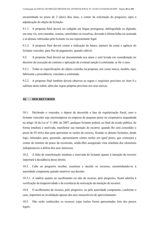 Continuação do EDITAL DO PREGÃO PRESENCIAL INTERNACIONAL Nº. 26/2013-COAD/DLOG/DPF - Página 30 de 101
encaminhada no prazo de 2 (dois) dias úteis, a contar da solicitação do pregoeiro, após a
adjudicação do objeto da licitação.
9.1.1. A proposta final deverá ser redigida em língua portuguesa, datilografada ou digitada,
em uma via, sem emendas, rasuras, entrelinhas ou ressalvas, devendo a última folha ser assinada
e as demais rubricadas pelo licitante ou seu representante legal.
9.1.2. A proposta final deverá conter a indicação do banco, número da conta e agência do
licitante vencedor, para fins de pagamento, quando cabível.
9.2. A proposta final deverá ser documentada nos autos e será levada em consideração no
decorrer da execução do contrato e aplicação de eventual sanção à contratada, se for o caso.
9.2.1. Todas as especificações do objeto contidas na proposta, tais como marca, modelo, tipo,
fabricante e procedência, vinculam a contratada.
9.2.2. A proposta final também deverá observar as regras e requisitos previstos no item 4 e
subitens deste edital, além das regras próprias previstas nos seus anexos.
10. DOS RECURSOS
10.1. Declarado o vencedor, e depois de decorrida a fase de regularização fiscal, caso o
licitante vencedor seja microempresa ou empresa de pequeno porte ou cooperativa enquadrada
no artigo 34 da Lei nº 11.488, de 2007, qualquer licitante poderá, ao final da sessão pública, de
forma imediata e motivada, manifestar sua intenção de recorrer, quando lhe será concedido o
prazo de 03 (três) dias para apresentar as razões do recurso, ficando os demais licitantes, desde
logo, intimados para, querendo, apresentarem contra razões em igual prazo, que começará a
contar do término do prazo da recorrente, sendo-lhes assegurada vista imediata dos elementos
indispensáveis à defesa dos seus interesses.
10.2. A falta de manifestação imediata e motivada do licitante quanto à intenção de recorrer
importará a decadência desse direito.
10.3. Cabe ao pregoeiro receber, examinar e decidir os recursos, encaminhando-os à
autoridade competente quando mantiver sua decisão.
10.3.1. A análise quanto ao recebimento ou não do recurso, pelo pregoeiro, ficará adstrita à
verificação da tempestividade e da existência de motivação da intenção de recorrer.
10.4. O acolhimento de recurso, pelo pregoeiro, ou pela autoridade competente, conforme o
caso, importará na invalidação apenas dos atos insuscetíveis de aproveitamento.
10.5. Não serão conhecidos os recursos cujas razões forem apresentadas fora dos prazos
legais.
 