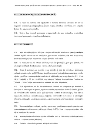 Continuação do EDITAL DO PREGÃO PRESENCIAL INTERNACIONAL Nº. 26/2013-COAD/DLOG/DPF - Página 31 de 101
11. DA ADJUDICAÇÃO E DA HOMOLOGAÇÃO
11.1. O objeto da licitação será adjudicado ao licitante declarado vencedor, por ato do
pregoeiro, caso não haja interposição de recurso, ou pela autoridade competente, após a regular
decisão dos recursos apresentados.
11.2. Após a fase recursal, constatada a regularidade dos atos praticados, a autoridade
competente homologará o procedimento licitatório.
12. DO CONTRATO
12.1. Após a homologação da licitação, a Adjudicatária terá o prazo de 05 (cinco) dias úteis,
contados a partir da data de sua convocação, para assinar o contrato, sob pena de decair do
direito à contratação, sem prejuízo das sanções previstas neste edital.
12.1.1. O prazo previsto no subitem anterior poderá ser prorrogado, por igual período, por
solicitação justificada da adjudicatária e aceita pela Administração.
12.2. Antes da assinatura do contrato ou da emissão da nota de empenho, a contratante
realizará consulta online ao SICAF, para identificar possível proibição de contratar com o poder
público e verificar a manutenção das condições de habilitação, nos termos do artigo 3°, § 1°, da
IN SLTI/MPOG n° 02, de 11/10/2010, bem como ao Cadastro Informativo de Créditos não
Quitados - CADIN, cujos resultados serão anexados aos autos do processo.
12.3. Se a adjudicatária, no ato da assinatura do contrato não comprovar que mantém as
condições de habilitação, ou quando, injustificadamente, recusar-se a assinar o contrato, poderá
ser convocado outro licitante, desde que respeitada a ordem de classificação, para, após a
negociação, verificada a aceitabilidade da proposta e comprovados os requisitos de habilitação,
celebrar a contratação, sem prejuízo das sanções previstas neste edital e das demais cominações
legais.
12.4. A contratada ficará obrigada a aceitar, nas mesmas condições contratuais, os acréscimos
ou supressões que se fizerem necessários, até o limite de 25% (vinte e cinco por cento) do valor
inicial atualizado do contrato.
12.4.1. As supressões resultantes de acordos celebrados entre os contratantes poderão exceder o
limite de 25% (vinte e cinco por cento).
12.5. É vedada a subcontratação total do objeto do contrato.
 