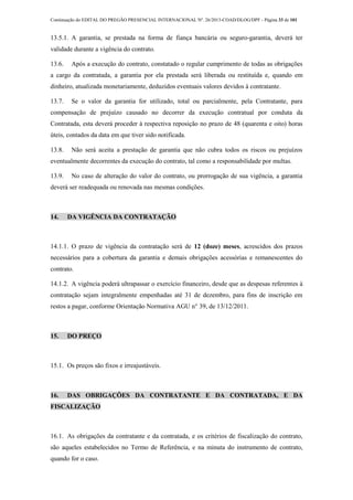 Continuação do EDITAL DO PREGÃO PRESENCIAL INTERNACIONAL Nº. 26/2013-COAD/DLOG/DPF - Página 33 de 101
13.5.1. A garantia, se prestada na forma de fiança bancária ou seguro-garantia, deverá ter
validade durante a vigência do contrato.
13.6. Após a execução do contrato, constatado o regular cumprimento de todas as obrigações
a cargo da contratada, a garantia por ela prestada será liberada ou restituída e, quando em
dinheiro, atualizada monetariamente, deduzidos eventuais valores devidos à contratante.
13.7. Se o valor da garantia for utilizado, total ou parcialmente, pela Contratante, para
compensação de prejuízo causado no decorrer da execução contratual por conduta da
Contratada, esta deverá proceder à respectiva reposição no prazo de 48 (quarenta e oito) horas
úteis, contados da data em que tiver sido notificada.
13.8. Não será aceita a prestação de garantia que não cubra todos os riscos ou prejuízos
eventualmente decorrentes da execução do contrato, tal como a responsabilidade por multas.
13.9. No caso de alteração do valor do contrato, ou prorrogação de sua vigência, a garantia
deverá ser readequada ou renovada nas mesmas condições.
14. DA VIGÊNCIA DA CONTRATAÇÃO
14.1.1. O prazo de vigência da contratação será de 12 (doze) meses, acrescidos dos prazos
necessários para a cobertura da garantia e demais obrigações acessórias e remanescentes do
contrato.
14.1.2. A vigência poderá ultrapassar o exercício financeiro, desde que as despesas referentes à
contratação sejam integralmente empenhadas até 31 de dezembro, para fins de inscrição em
restos a pagar, conforme Orientação Normativa AGU n° 39, de 13/12/2011.
15. DO PREÇO
15.1. Os preços são fixos e irreajustáveis.
16. DAS OBRIGAÇÕES DA CONTRATANTE E DA CONTRATADA, E DA
FISCALIZAÇÃO
16.1. As obrigações da contratante e da contratada, e os critérios de fiscalização do contrato,
são aqueles estabelecidos no Termo de Referência, e na minuta do instrumento de contrato,
quando for o caso.
 