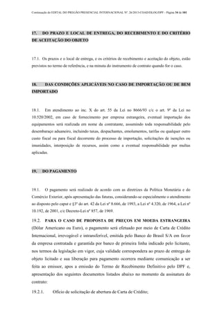 Continuação do EDITAL DO PREGÃO PRESENCIAL INTERNACIONAL Nº. 26/2013-COAD/DLOG/DPF - Página 34 de 101
17. DO PRAZO E LOCAL DE ENTREGA, DO RECEBIMENTO E DO CRITÉRIO
DE ACEITAÇÃO DO OBJETO
17.1. Os prazos e o local de entrega, e os critérios de recebimento e aceitação do objeto, estão
previstos no termo de referência, e na minuta do instrumento de contrato quando for o caso.
18. DAS CONDIÇÕES APLICÁVEIS NO CASO DE IMPORTAÇÃO OU DE BEM
IMPORTADO
18.1. Em atendimento ao inc. X do art. 55 da Lei no 8666/93 c/c o art. 9º da Lei no
10.520/2002, em caso de fornecimento por empresa estrangeira, eventual importação dos
equipamentos será realizada em nome da contratante, assumindo toda responsabilidade pelo
desembaraço aduaneiro, incluindo taxas, despachantes, emolumentos, tarifas ou qualquer outro
custo fiscal ou para fiscal decorrente do processo de importação, solicitações de isenções ou
imunidades, interposição de recursos, assim como a eventual responsabilidade por multas
aplicadas.
19. DO PAGAMENTO
19.1. O pagamento será realizado de acordo com as diretrizes da Política Monetária e do
Comércio Exterior, após apresentação das faturas, considerando-se especialmente o atendimento
ao disposto pelo caput e §3º do art. 42 da Lei nº 8.666, de 1993, a Lei nº 4.320, de 1964, a Lei nº
10.192, de 2001, c/c Decreto-Lei nº 857, de 1969.
19.2. PARA O CASO DE PROPOSTA DE PREÇOS EM MOEDA ESTRANGEIRA
(Dólar Americano ou Euro), o pagamento será efetuado por meio de Carta de Crédito
Internacional, irrevogável e intransferível, emitida pelo Banco do Brasil S/A em favor
da empresa contratada e garantida por banco de primeira linha indicado pelo licitante,
nos termos da legislação em vigor, cuja validade correspondera ao prazo de entrega do
objeto licitado e sua liberação para pagamento ocorrera mediante comunicação a ser
feita ao emissor, apos a emissão do Termo de Recebimento Definitivo pelo DPF e,
apresentação dos seguintes documentos listados abaixo no momento da assinatura do
contrato:
19.2.1. Ofício de solicitação de abertura de Carta de Crédito;
 