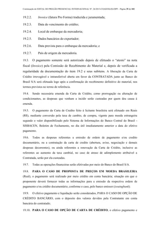 Continuação do EDITAL DO PREGÃO PRESENCIAL INTERNACIONAL Nº. 26/2013-COAD/DLOG/DPF - Página 35 de 101
19.2.2. Invoice (fatura Pro Forma) traduzida e juramentada;
19.2.3. Data do vencimento do crédito;
19.2.4. Local de embarque da mercadoria;
19.2.5. Dados bancários do exportador;
19.2.6. Data prevista para o embarque da mercadoria; e
19.2.7. País de origem da mercadoria.
19.3. O pagamento somente será autorizado depois de efetuado o “atesto” na nota
fiscal (Invoice) pela Comissão de Recebimento do Material e, depois de verificada a
regularidade da documentação do item 19.2 e seus subitens. A liberação da Carta de
Crédito irrevogável e intransferível aberta em favor da CONTRATADA junto ao Banco do
Brasil S/A será efetuada logo após a confirmação do recebimento definitivo do material, nos
termos previstos no termo de referência.
19.4. Sendo necessária emenda da Carta de Crédito, como prorrogação ou alteração de
condicionantes, as despesas que venham a incidir serão custeadas por quem deu causa à
emenda.
19.5. O pagamento da Carta de Credito feito à licitante brasileira será efetuado em Reais
(R$), mediante conversão pela taxa de cambio, de compra, vigente para moeda estrangeira
segundo o valor disponibilizado pelo Sistema de Informações do Banco Central do Brasil -
SISBACEN, Boletim de Fechamento, no dia útil imediatamente anterior a data do efetivo
pagamento.
19.6. Todos as despesas referentes a emissão de ordem de pagamento e/ou credito
documentário, ou a contratação da carta de credito (abertura, aviso, negociação e demais
despesas decorrentes), ou ainda referentes a renovação da Carta de Crédito, inclusive as
referentes ao aumento da taxa cambial, no caso de atraso de adimplemento atribuível a
Contratada, serão por ela custeadas.
19.7. Todas as operações financeiras serão efetivadas por meio do Banco do Brasil S/A.
19.8. PARA O CASO DE PROPOSTA DE PREÇOS EM MOEDA BRASILEIRA
(Real), o pagamento será realizado por meio crédito em conta bancária; situação em que o
proponente deverá fornecer todas as informações para a emissão da respectiva ordem de
pagamento e/ou crédito documentário, conforme o caso, pelo banco emissor (issuingbank).
19.9. O efetivo pagamento e liquidação serão considerados, PARA O CASO DE OPÇÃO DE
CRÉDITO BANCÁRIO, com o deposito dos valores devidos pela Contratante em conta
bancária do contratado;
19.10. PARA O CASO DE OPÇÃO DE CARTA DE CRÉDITO, o efetivo pagamento e
 
