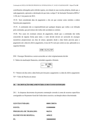 Continuação do EDITAL DO PREGÃO PRESENCIAL INTERNACIONAL Nº. 26/2013-COAD/DLOG/DPF - Página 37 de 101
contribuições abrangidos pelo referido regime, em relação às suas receitas próprias, desde que, a
cada pagamento, apresente a declaração de que trata o artigo 6° da Instrução Normativa RFB n°
1.234, de 11 de janeiro de 2012.
19.18. Será considerada data do pagamento o dia em que constar como emitida a ordem
bancária para pagamento.
19.19. A contratante não se responsabilizará por qualquer despesa que venha a ser efetuada
pela contratada, que porventura não tenha sido acordada no contrato.
19.20. Nos casos de eventuais atrasos de pagamento, desde que a contratada não tenha
concorrido de alguma forma para tanto, o valor devido deverá ser acrescido de encargos
moratórios proporcionais aos dias de atraso, apurados desde a data limite prevista para o
pagamento até a data do efetivo pagamento, à taxa de 6% (seis por cento) ao ano, aplicando-se a
seguinte fórmula:
EM = I x N x VP
EM = Encargos Moratórios a serem acrescidos ao valor originariamente devido
I = Índice de atualização financeira, calculado segundo a fórmula:
I =
(6 / 100)
365
N = Número de dias entre a data limite prevista para o pagamento e a data do efetivo pagamento
VP = Valor da Parcela em atraso
20. DA DOTAÇÃO ORÇAMENTÁRIA E DO CUSTO ESTIMADO
20.1. As despesas decorrentes da presente contratação correrão à conta de recursos específicos
consignados no Orçamento Geral da União deste exercício, na dotação abaixo discriminada:
GESTÃO/UNIDADE: 00001/200334
FONTE: 0100000000
PROGRAMA DE TRABALHO: 064314
ELEMENTO DE DESPESA: 4490.52
PI: 2000000I002
 