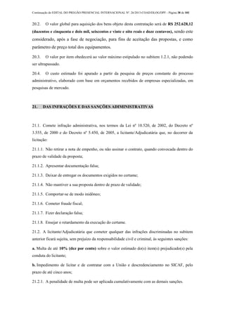 Continuação do EDITAL DO PREGÃO PRESENCIAL INTERNACIONAL Nº. 26/2013-COAD/DLOG/DPF - Página 38 de 101
20.2. O valor global para aquisição dos bens objeto desta contratação será de R$ 252.628,12
(duzentos e cinquenta e dois mil, seiscentos e vinte e oito reais e doze centavos), sendo este
considerado, após a fase de negociação, para fins de aceitação das propostas, e como
parâmetro de preço total dos equipamentos.
20.3. O valor por item obedecerá ao valor máximo estipulado no subitem 1.2.1, não podendo
ser ultrapassado.
20.4. O custo estimado foi apurado a partir da pesquisa de preços constante do processo
administrativo, elaborado com base em orçamentos recebidos de empresas especializadas, em
pesquisas de mercado.
21. DAS INFRAÇÕES E DAS SANÇÕES ADIMINISTRATIVAS
21.1. Comete infração administrativa, nos termos da Lei nº 10.520, de 2002, do Decreto nº
3.555, de 2000 e do Decreto nº 5.450, de 2005, a licitante/Adjudicatária que, no decorrer da
licitação:
21.1.1. Não retirar a nota de empenho, ou não assinar o contrato, quando convocada dentro do
prazo de validade da proposta;
21.1.2. Apresentar documentação falsa;
21.1.3. Deixar de entregar os documentos exigidos no certame;
21.1.4. Não mantiver a sua proposta dentro de prazo de validade;
21.1.5. Comportar-se de modo inidôneo;
21.1.6. Cometer fraude fiscal;
21.1.7. Fizer declaração falsa;
21.1.8. Ensejar o retardamento da execução do certame.
21.2. A licitante/Adjudicatária que cometer qualquer das infrações discriminadas no subitem
anterior ficará sujeita, sem prejuízo da responsabilidade civil e criminal, às seguintes sanções:
a. Multa de até 10% (dez por cento) sobre o valor estimado do(s) item(s) prejudicado(s) pela
conduta do licitante;
b. Impedimento de licitar e de contratar com a União e descredenciamento no SICAF, pelo
prazo de até cinco anos;
21.2.1. A penalidade de multa pode ser aplicada cumulativamente com as demais sanções.
 