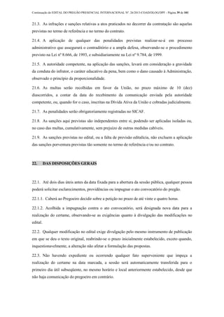 Continuação do EDITAL DO PREGÃO PRESENCIAL INTERNACIONAL Nº. 26/2013-COAD/DLOG/DPF - Página 39 de 101
21.3. As infrações e sanções relativas a atos praticados no decorrer da contratação são aquelas
previstas no termo de referência e no termo do contrato.
21.4. A aplicação de qualquer das penalidades previstas realizar-se-á em processo
administrativo que assegurará o contraditório e a ampla defesa, observando-se o procedimento
previsto na Lei nº 8.666, de 1993, e subsidiariamente na Lei nº 9.784, de 1999.
21.5. A autoridade competente, na aplicação das sanções, levará em consideração a gravidade
da conduta do infrator, o caráter educativo da pena, bem como o dano causado à Administração,
observado o princípio da proporcionalidade.
21.6. As multas serão recolhidas em favor da União, no prazo máximo de 10 (dez)
diascorridos, a contar da data do recebimento da comunicação enviada pela autoridade
competente, ou, quando for o caso, inscritas na Dívida Ativa da União e cobradas judicialmente.
21.7. As penalidades serão obrigatoriamente registradas no SICAF.
21.8. As sanções aqui previstas são independentes entre si, podendo ser aplicadas isoladas ou,
no caso das multas, cumulativamente, sem prejuízo de outras medidas cabíveis.
21.9. As sanções previstas no edital, ou a falta de previsão editalícia, não excluem a aplicação
das sanções porventura previstas tão somente no termo de referência e/ou no contrato.
22. DAS DISPOSIÇÕES GERAIS
22.1. Até dois dias úteis antes da data fixada para a abertura da sessão pública, qualquer pessoa
poderá solicitar esclarecimentos, providências ou impugnar o ato convocatório do pregão.
22.1.1. Caberá ao Pregoeiro decidir sobre a petição no prazo de até vinte e quatro horas.
22.1.2. Acolhida a impugnação contra o ato convocatório, será designada nova data para a
realização do certame, observando-se as exigências quanto à divulgação das modificações no
edital.
22.2. Qualquer modificação no edital exige divulgação pelo mesmo instrumento de publicação
em que se deu o texto original, reabrindo-se o prazo inicialmente estabelecido, exceto quando,
inquestionavelmente, a alteração não afetar a formulação das propostas.
22.3. Não havendo expediente ou ocorrendo qualquer fato superveniente que impeça a
realização do certame na data marcada, a sessão será automaticamente transferida para o
primeiro dia útil subseqüente, no mesmo horário e local anteriormente estabelecido, desde que
não haja comunicação do pregoeiro em contrário.
 