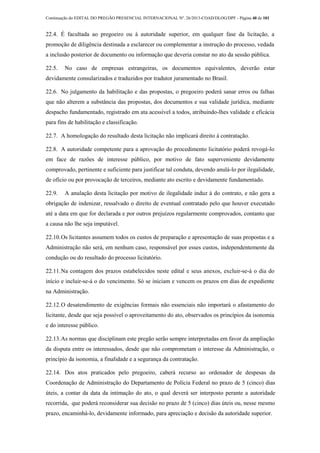 Continuação do EDITAL DO PREGÃO PRESENCIAL INTERNACIONAL Nº. 26/2013-COAD/DLOG/DPF - Página 40 de 101
22.4. É facultada ao pregoeiro ou à autoridade superior, em qualquer fase da licitação, a
promoção de diligência destinada a esclarecer ou complementar a instrução do processo, vedada
a inclusão posterior de documento ou informação que deveria constar no ato da sessão pública.
22.5. No caso de empresas estrangeiras, os documentos equivalentes, deverão estar
devidamente consularizados e traduzidos por tradutor juramentado no Brasil.
22.6. No julgamento da habilitação e das propostas, o pregoeiro poderá sanar erros ou falhas
que não alterem a substância das propostas, dos documentos e sua validade jurídica, mediante
despacho fundamentado, registrado em ata acessível a todos, atribuindo-lhes validade e eficácia
para fins de habilitação e classificação.
22.7. A homologação do resultado desta licitação não implicará direito à contratação.
22.8. A autoridade competente para a aprovação do procedimento licitatório poderá revogá-lo
em face de razões de interesse público, por motivo de fato superveniente devidamente
comprovado, pertinente e suficiente para justificar tal conduta, devendo anulá-lo por ilegalidade,
de ofício ou por provocação de terceiros, mediante ato escrito e devidamente fundamentado.
22.9. A anulação desta licitação por motivo de ilegalidade induz à do contrato, e não gera a
obrigação de indenizar, ressalvado o direito de eventual contratado pelo que houver executado
até a data em que for declarada e por outros prejuízos regularmente comprovados, contanto que
a causa não lhe seja imputável.
22.10.Os licitantes assumem todos os custos de preparação e apresentação de suas propostas e a
Administração não será, em nenhum caso, responsável por esses custos, independentemente da
condução ou do resultado do processo licitatório.
22.11.Na contagem dos prazos estabelecidos neste edital e seus anexos, excluir-se-á o dia do
início e incluir-se-á o do vencimento. Só se iniciam e vencem os prazos em dias de expediente
na Administração.
22.12.O desatendimento de exigências formais não essenciais não importará o afastamento do
licitante, desde que seja possível o aproveitamento do ato, observados os princípios da isonomia
e do interesse público.
22.13.As normas que disciplinam este pregão serão sempre interpretadas em favor da ampliação
da disputa entre os interessados, desde que não comprometam o interesse da Administração, o
princípio da isonomia, a finalidade e a segurança da contratação.
22.14. Dos atos praticados pelo pregoeiro, caberá recurso ao ordenador de despesas da
Coordenação de Administração do Departamento de Polícia Federal no prazo de 5 (cinco) dias
úteis, a contar da data da intimação do ato, o qual deverá ser interposto perante a autoridade
recorrida, que poderá reconsiderar sua decisão no prazo de 5 (cinco) dias úteis ou, nesse mesmo
prazo, encaminhá-lo, devidamente informado, para apreciação e decisão da autoridade superior.
 