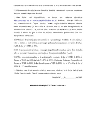 Continuação do EDITAL DO PREGÃO PRESENCIAL INTERNACIONAL Nº. 26/2013-COAD/DLOG/DPF - Página 41 de 101
22.15.Em caso de divergência entre disposição do edital e das demais peças que compõem o
processo, prevalece a previsão do edital.
22.16.O Edital está disponibilizado, na íntegra, nos endereços eletrônicos
www.comprasnet.gov.br e http://www.policiafederal.gov.br> Serviços > Licitações > Licitações
2011 > Distrito Federal > Órgãos Centrais > DLOG > Pregões e também poderá ser lido e/ou
obtido no endereço SAS Qd. 06 – Lts 09/10 – 1° andar, sala 110, Ed. Sede do Departamento de
Polícia Federal, Brasília – DF, nos dias úteis, no horário das 09:00 às 17:59 horas, mesmo
endereço e período no qual os autos do processo administrativo permanecerão com vista
franqueada aos interessados.
22.17.Em caso de cobrança pelo fornecimento de cópia da íntegra do edital e de seus anexos, o
valor se limitará ao custo efetivo da reprodução gráfica de tais documentos, nos termos do artigo
5°, III, da Lei n° 10.520, de 2002.
22.18. É expressamente proibida a veiculação de publicidade vinculada acerca desta licitação,
salvo se houver prévia e expressa autorização do Departamento de Polícia Federal.
22.19.Nos casos omissos aplicar-se-ão as disposições constantes da Lei nº 10.520, de 2002, do
Decreto nº 3.555, de 2000, da Lei nº 8.078, de 1990 - Código de Defesa do Consumidor, do
Decreto nº 3.722, de 2001, da Lei Complementar nº 123, de 2006, Lei nº 9784/99 e da Lei nº
8.666, de 1993, subsidiariamente.
22.20.O foro para dirimir questões relativas ao presente edital será o da Seção Judiciária do
Distrito Federal - Justiça Federal, com exclusão de qualquer outro.
Brasília/DF,___de____________de 2013.
Ordenador de Despesas da COAD/DLOG/DPF
 