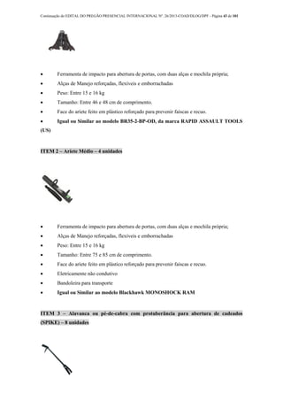 Continuação do EDITAL DO PREGÃO PRESENCIAL INTERNACIONAL Nº. 26/2013-COAD/DLOG/DPF - Página 43 de 101
 Ferramenta de impacto para abertura de portas, com duas alças e mochila própria;
 Alças de Manejo reforçadas, flexíveis e emborrachadas
 Peso: Entre 15 e 16 kg
 Tamanho: Entre 46 e 48 cm de comprimento.
 Face do aríete feito em plástico reforçado para prevenir faíscas e recuo.
 Igual ou Similar ao modelo BR35-2-BP-OD, da marca RAPID ASSAULT TOOLS
(US)
ITEM 2 – Aríete Médio – 4 unidades
 Ferramenta de impacto para abertura de portas, com duas alças e mochila própria;
 Alças de Manejo reforçadas, flexíveis e emborrachadas
 Peso: Entre 15 e 16 kg
 Tamanho: Entre 75 e 85 cm de comprimento.
 Face do aríete feito em plástico reforçado para prevenir faíscas e recuo.
 Eletricamente não condutivo
 Bandoleira para transporte
 Igual ou Similar ao modelo Blackhawk MONOSHOCK RAM
ITEM 3 – Alavanca ou pé-de-cabra com protuberância para abertura de cadeados
(SPIKE) – 8 unidades
 
