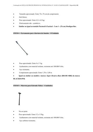 Continuação do EDITAL DO PREGÃO PRESENCIAL INTERNACIONAL Nº. 26/2013-COAD/DLOG/DPF - Página 44 de 101
 Tamanho aproximado: Entre 74 e 76 cm de comprimento
 Anti-faísca;
 Peso aproximado: Entre 4,3 e 4,5 kg;
 Eletricamente não –condutivo;
 Similar ou igual ao modelo Paratech'sTactical - 3 em 1 - (76 cm) Hooligan Bar.
ITEM 4 – Ferramenta para Abertura de Janelas – 8 Unidades
 Peso aproximado: Entre 4 e 5 kg
 Acabamento com material isolante, resistente até 100.000 Volts;
 Aço resistente;
 Comprimento aproximado: Entre 1,70 e 1,80 m
 Igual ou similar ao modelo e marca: Super Break-n-Rate (BH-DE-SBR) da marca
BLACKHAWK
ITEM 5 – Marreta para Entrada Tática – 4 unidades:
 Na cor preta
 Peso aproximado: Entre 5.2 e 5.5kg
 Acabamento com material isolante, resistente até 100.000 Volts;
 Aço carbono resistente;
 