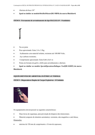 Continuação do EDITAL DO PREGÃO PRESENCIAL INTERNACIONAL Nº. 26/2013-COAD/DLOG/DPF - Página 46 de 101
 Abertura da boca 3/8”
 Igual ou similar ao modeloMiniBoltMaster(DE-MBM) da marca Blackhawk
ITEM 8 – Ferramenta de arrombamento do tipo HALLIGAN – 8 unidades:
 Na cor preta
 Peso aproximado: Entre 3.4 e 3.5kg
 Acabamento com material isolante, resistente até 100.000 Volts;
 Aço carbono resistente;
 Comprimento aproximado: Entre 0,60 e 0,61 m
 Ponta em formato de garfo e chifre para arrombamento e abertura
 Igual ou similar ao modelo SpecialOperationsHallagan Tool(DE-SOHT) da marca
Blackhawk
EQUIPAMENTOS DE ABERTURA ELÉTRICA E TERMAL
ITEM 9 – Disparadores Duplos de Cargas Explosivas – 8 Unidades
Os equipamentos devem possuir as seguintes características:
 Duas travas de segurança, para prevenção de disparos não-intencionais;
 Material composto de alumínio aeronáutico: resistente, não-magnético e anti-faísca;
Dimensões:
 máximo de 150 mm de comprimento e 16 mm de espessura;
 